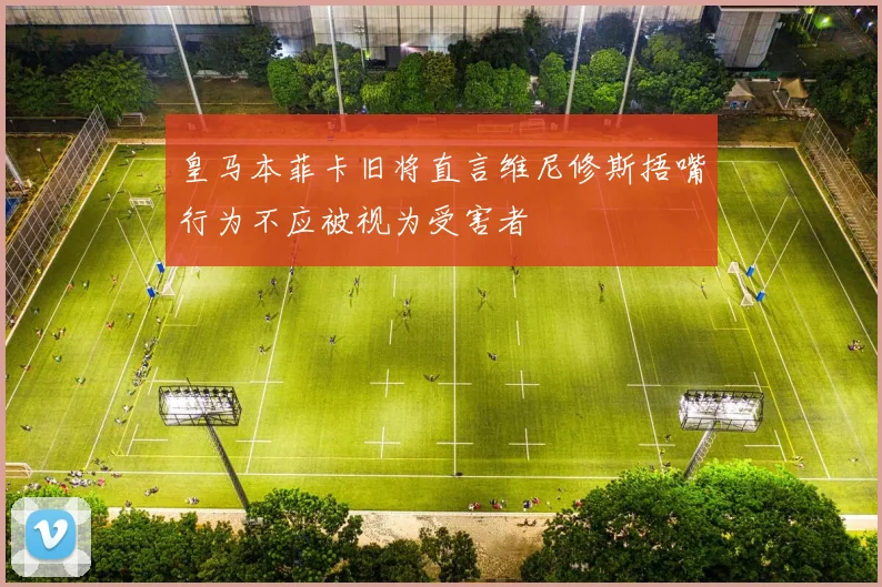 皇马本菲卡旧将直言维尼修斯捂嘴行为不应被视为受害者
