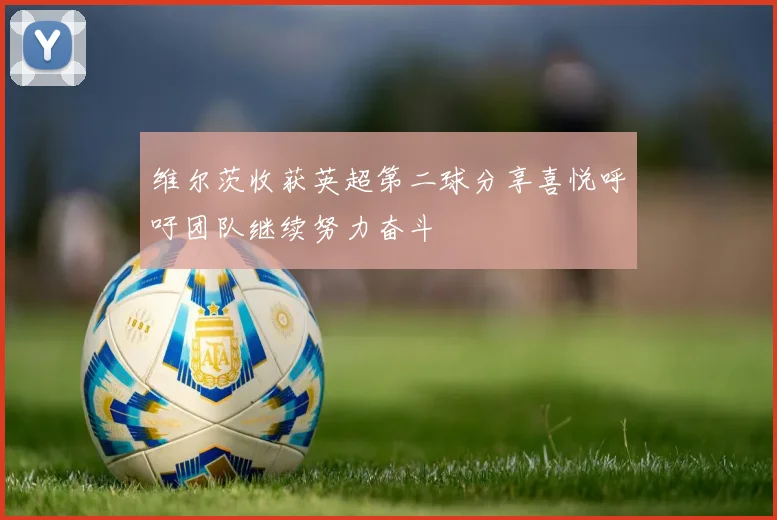 维尔茨收获英超第二球分享喜悦呼吁团队继续努力奋斗