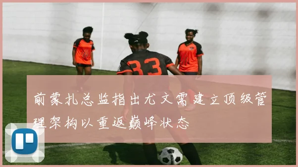 前蒙扎总监指出尤文需建立顶级管理架构以重返巅峰状态