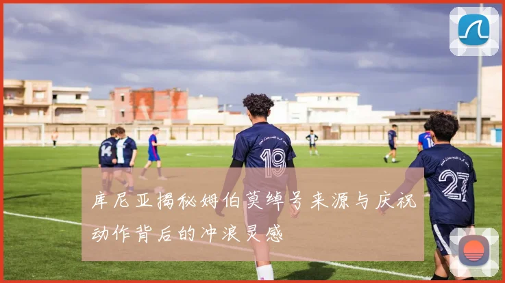 库尼亚揭秘姆伯莫绰号来源与庆祝动作背后的冲浪灵感