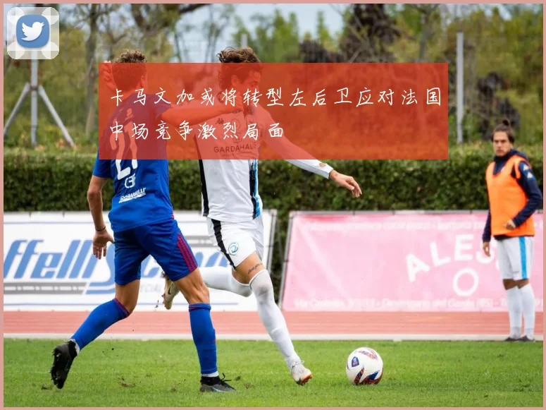 卡马文加或将转型左后卫应对法国中场竞争激烈局面