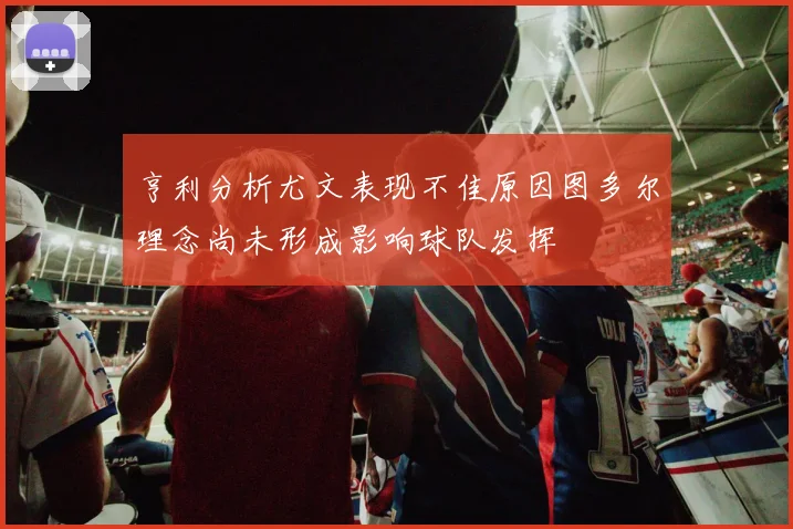 亨利分析尤文表现不佳原因图多尔理念尚未形成影响球队发挥
