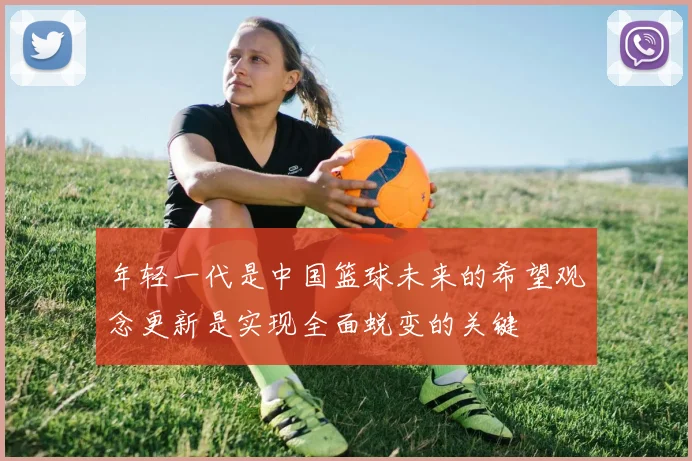 年轻一代是中国篮球未来的希望观念更新是实现全面蜕变的关键