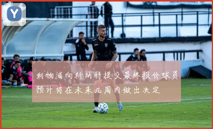 利物浦向科纳特提交最终报价球员预计将在未来几周内做出决定