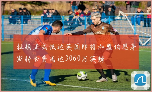 拉扬正式抵达英国即将加盟伯恩茅斯转会费高达3060万英镑