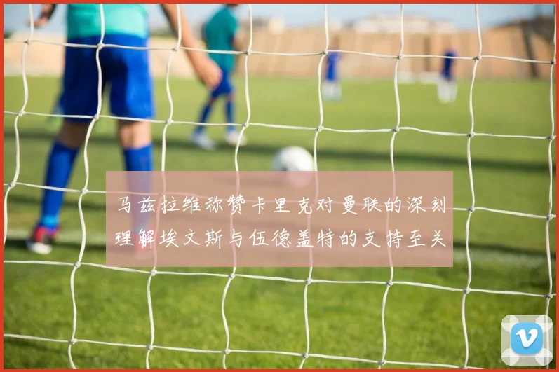 马兹拉维称赞卡里克对曼联的深刻理解埃文斯与伍德盖特的支持至关重要