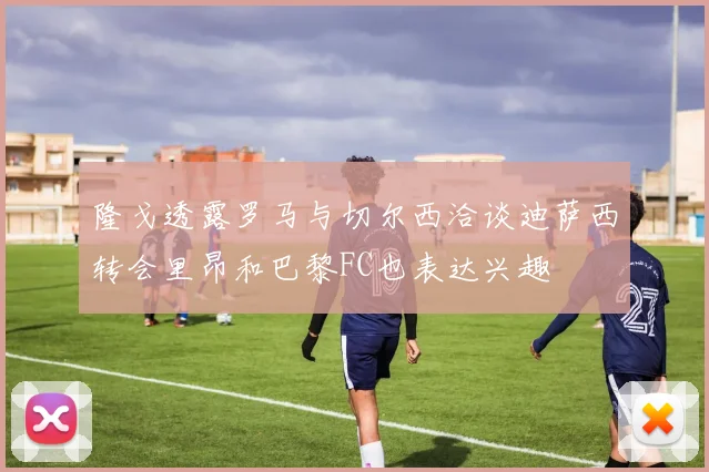 隆戈透露罗马与切尔西洽谈迪萨西转会里昂和巴黎FC也表达兴趣