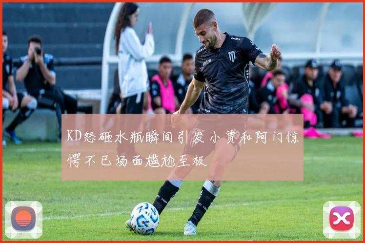 KD怒砸水瓶瞬间引发小贾和阿门惊愕不已场面尴尬至极