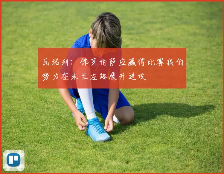 瓦诺利：佛罗伦萨应赢得比赛我们努力在米兰左路展开进攻