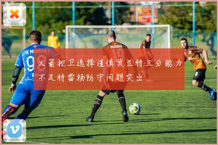 火箭控卫选择谨慎莫兰特三分能力不足特雷杨防守问题突出