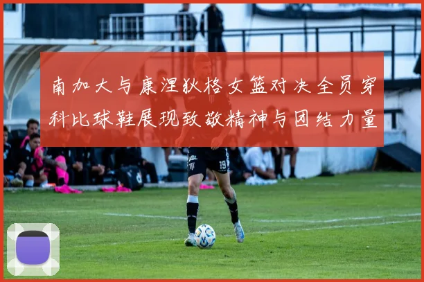 南加大与康涅狄格女篮对决全员穿科比球鞋展现致敬精神与团结力量