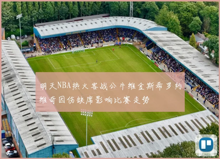明天NBA热火客战公牛维金斯希罗约维奇因伤缺席影响比赛走势