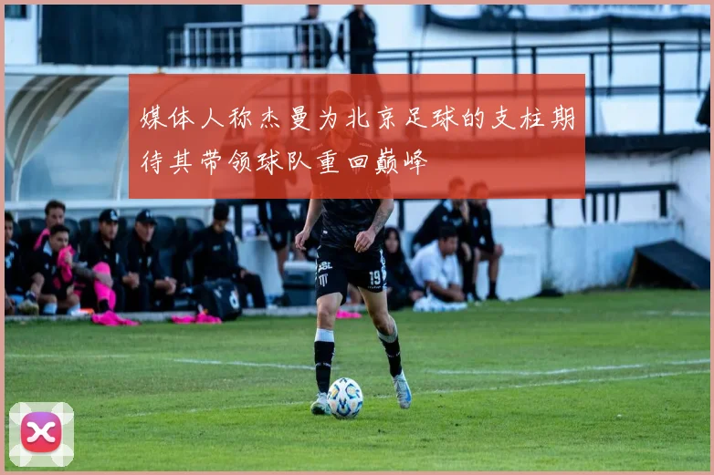 媒体人称杰曼为北京足球的支柱期待其带领球队重回巅峰