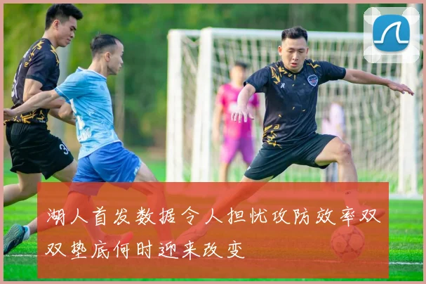 湖人首发数据令人担忧攻防效率双双垫底何时迎来改变