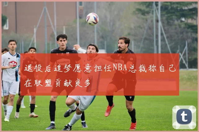退役后追梦愿意担任NBA总裁称自己在联盟贡献良多