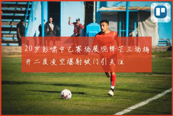 20岁彭啸中乙赛场展现锋芒三场梅开二度凌空爆射破门引关注