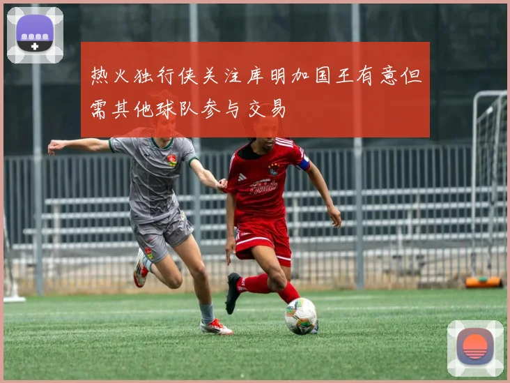 热火独行侠关注库明加国王有意但需其他球队参与交易