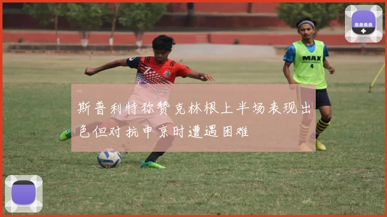 斯普利特称赞克林根上半场表现出色但对抗申京时遭遇困难