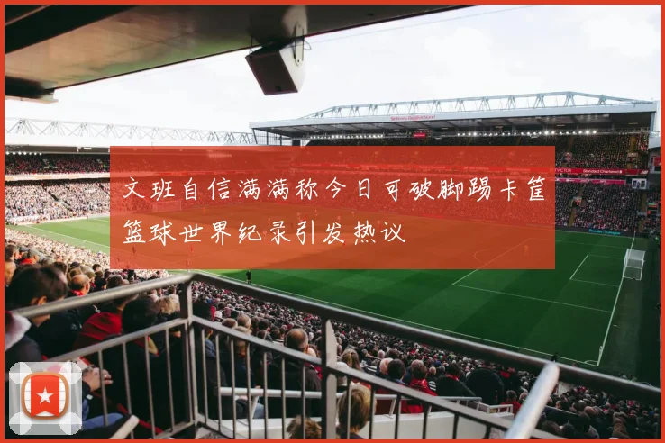 文班自信满满称今日可破脚踢卡筐篮球世界纪录引发热议