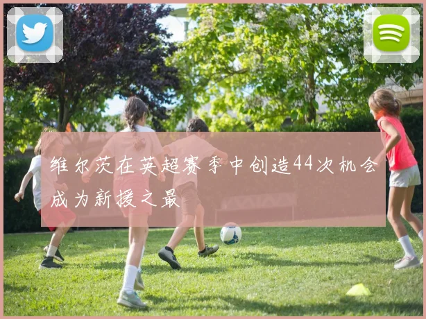 维尔茨在英超赛季中创造44次机会成为新援之最