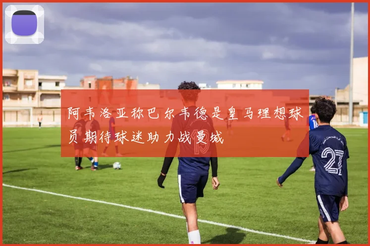 阿韦洛亚称巴尔韦德是皇马理想球员期待球迷助力战曼城