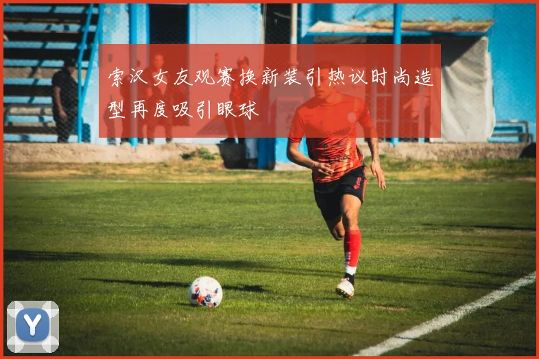 索汉女友观赛换新装引热议时尚造型再度吸引眼球
