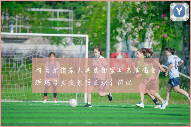 内马尔携家人共度甜蜜时光演唱会现场与女友亲密互动引热议
