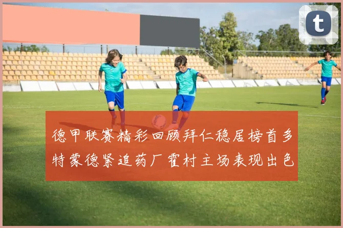 德甲联赛精彩回顾拜仁稳居榜首多特蒙德紧追药厂霍村主场表现出色