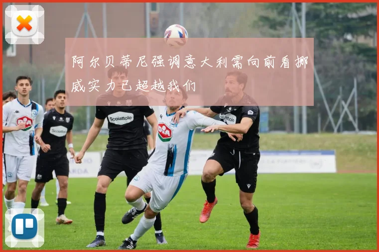 阿尔贝蒂尼强调意大利需向前看挪威实力已超越我们